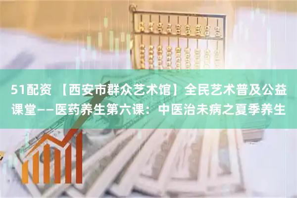 51配资 【西安市群众艺术馆】全民艺术普及公益课堂——医药养生第六课：中医治未病之夏季养生
