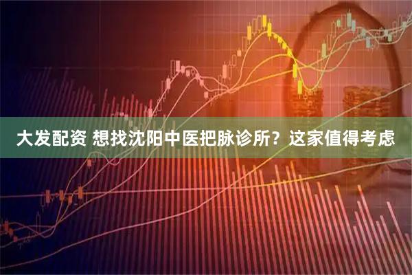 大发配资 想找沈阳中医把脉诊所？这家值得考虑