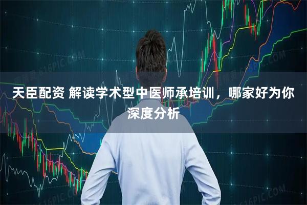 天臣配资 解读学术型中医师承培训，哪家好为你深度分析
