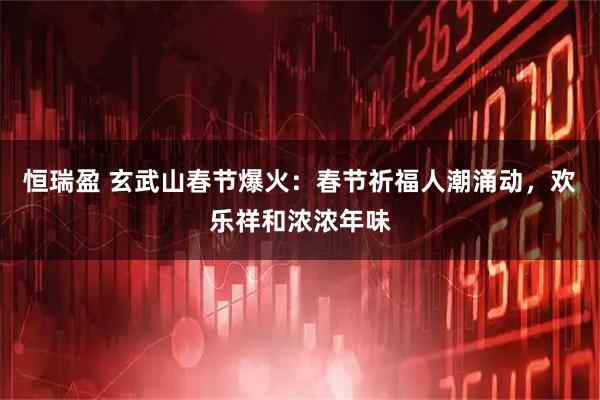 恒瑞盈 玄武山春节爆火：春节祈福人潮涌动，欢乐祥和浓浓年味
