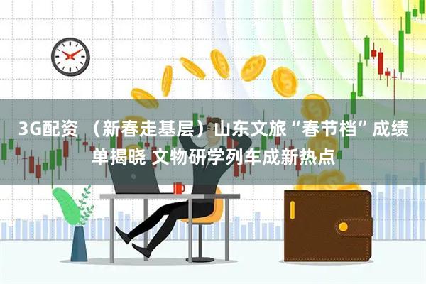 3G配资 （新春走基层）山东文旅“春节档”成绩单揭晓 文物研学列车成新热点