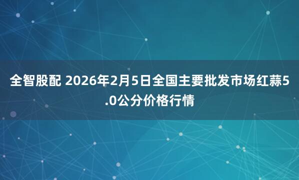 全智股配 2026年2月5日全国主要批发市场红蒜5.0公分价格行情