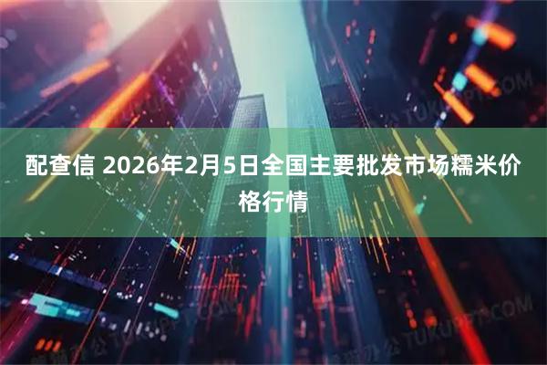 配查信 2026年2月5日全国主要批发市场糯米价格行情