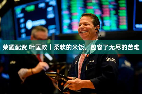 荣耀配资 叶匡政｜柔软的米饭，包容了无尽的苦难
