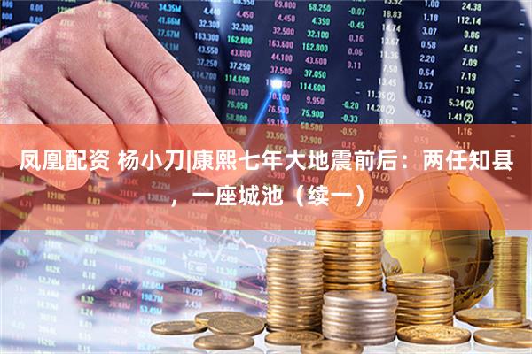 凤凰配资 杨小刀|康熙七年大地震前后：两任知县，一座城池（续一）