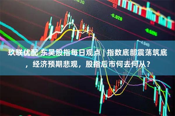 玖联优配 东吴股指每日观点 | 指数底部震荡筑底，经济预期悲观，股指后市何去何从？