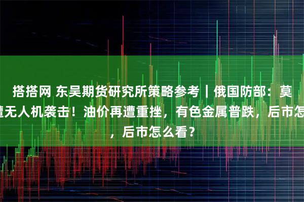 搭搭网 东吴期货研究所策略参考｜俄国防部：莫斯科遭无人机袭击！油价再遭重挫，有色金属普跌，后市怎么看？