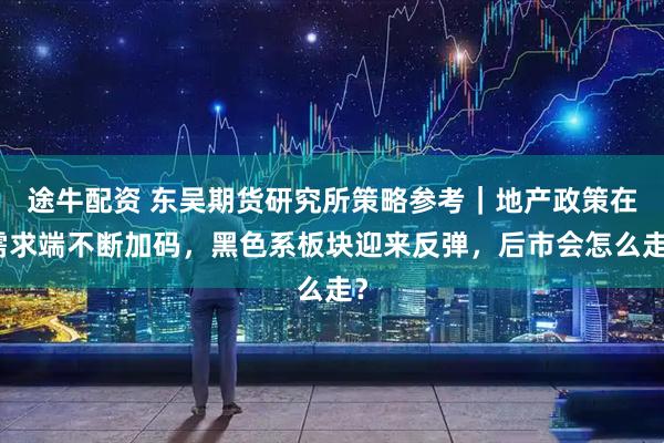 途牛配资 东吴期货研究所策略参考｜地产政策在需求端不断加码，黑色系板块迎来反弹，后市会怎么走？
