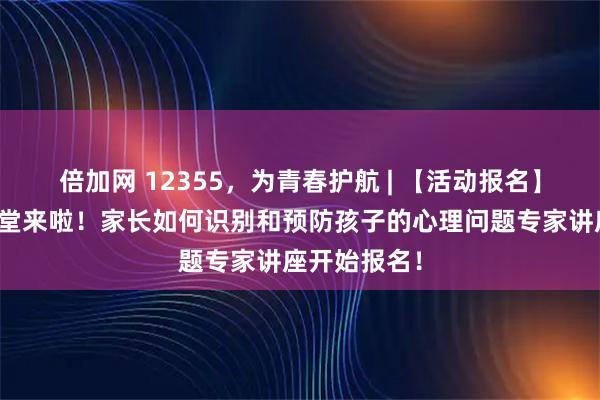 倍加网 12355，为青春护航 | 【活动报名】青年家长课堂来啦！家长如何识别和预防孩子的心理问题专家讲座开始报名！