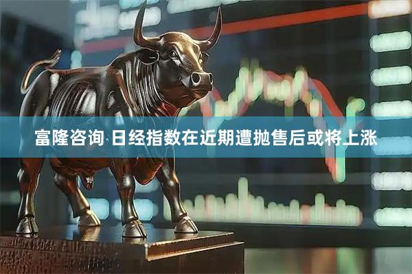 富隆咨询 日经指数在近期遭抛售后或将上涨