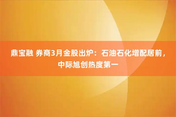 鼎宝融 券商3月金股出炉：石油石化增配居前，中际旭创热度第一