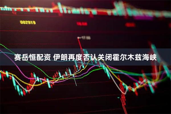 赛岳恒配资 伊朗再度否认关闭霍尔木兹海峡