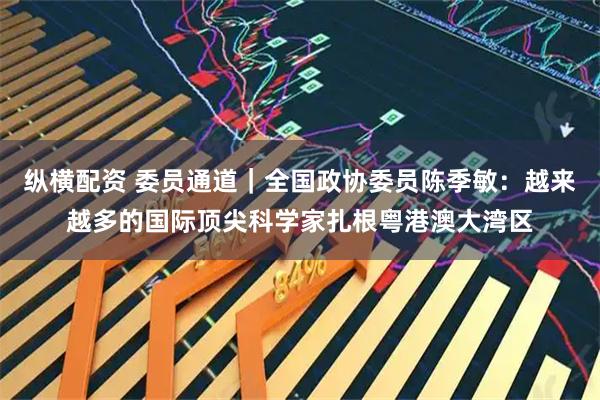 纵横配资 委员通道｜全国政协委员陈季敏：越来越多的国际顶尖科学家扎根粤港澳大湾区