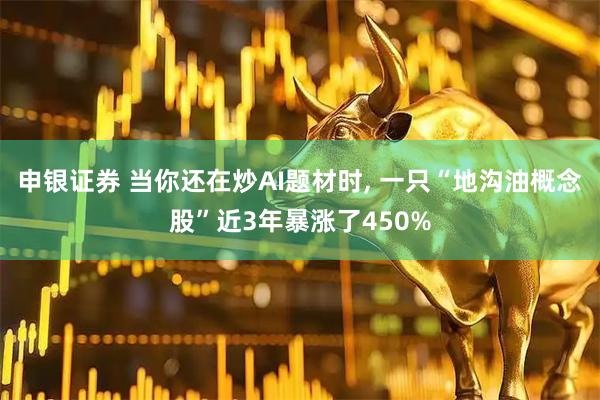 申银证券 当你还在炒AI题材时, 一只“地沟油概念股”近3年暴涨了450%