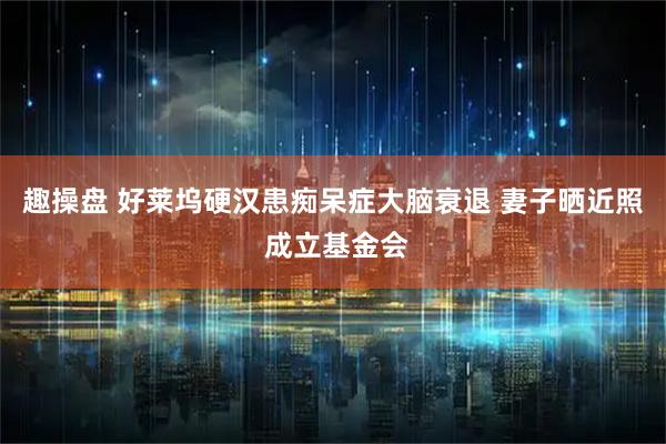 趣操盘 好莱坞硬汉患痴呆症大脑衰退 妻子晒近照 成立基金会