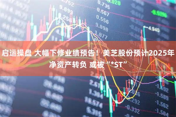 启运操盘 大幅下修业绩预告！美芝股份预计2025年净资产转负 或被“*ST”