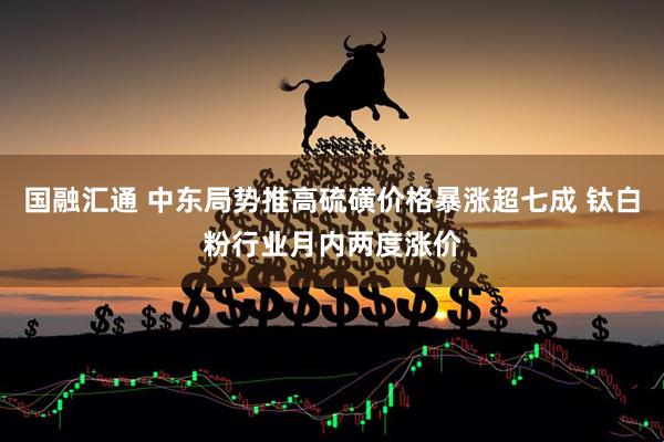 国融汇通 中东局势推高硫磺价格暴涨超七成 钛白粉行业月内两度涨价