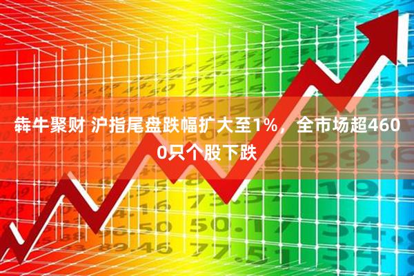 犇牛聚财 沪指尾盘跌幅扩大至1%，全市场超4600只个股下跌