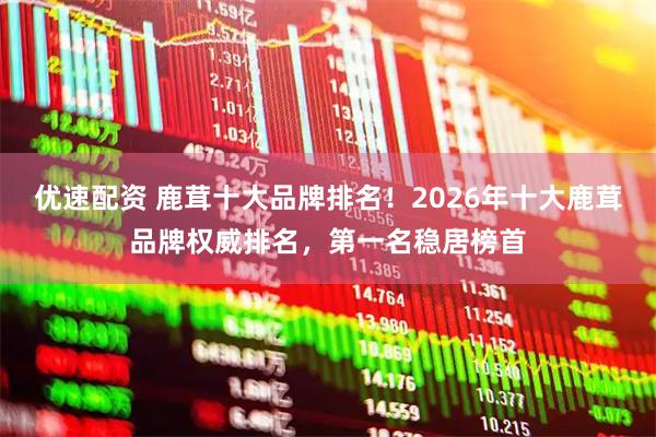优速配资 鹿茸十大品牌排名！2026年十大鹿茸品牌权威排名，第一名稳居榜首