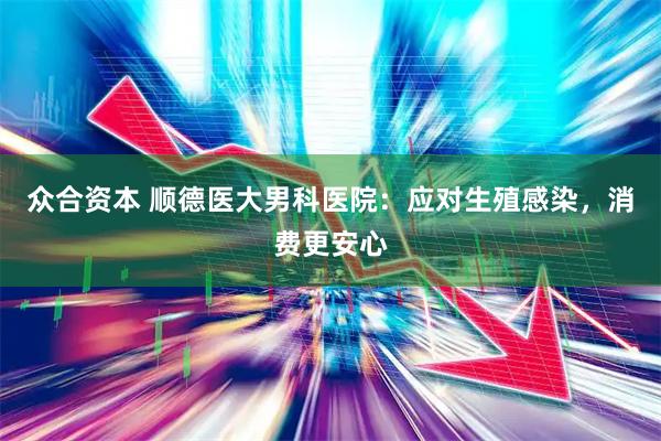 众合资本 顺德医大男科医院：应对生殖感染，消费更安心