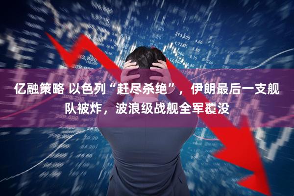 亿融策略 以色列“赶尽杀绝”，伊朗最后一支舰队被炸，波浪级战舰全军覆没