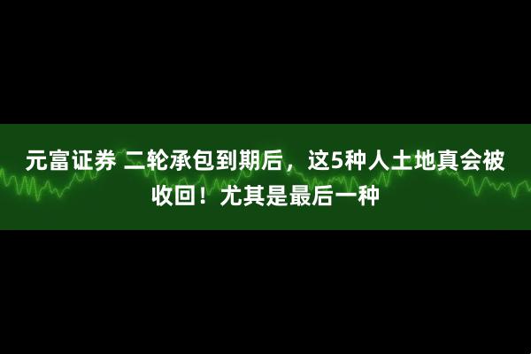 元富证券 二轮承包到期后，这5种人土地真会被收回！尤其是最后一种