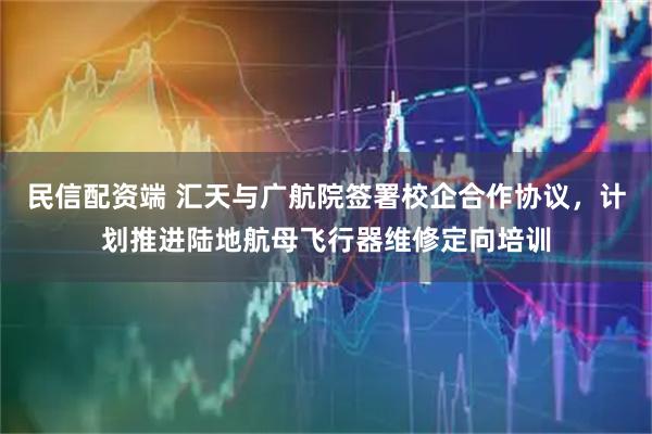 民信配资端 汇天与广航院签署校企合作协议，计划推进陆地航母飞行器维修定向培训