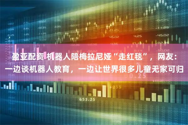 盈亚配资 机器人陪梅拉尼娅“走红毯”，网友：一边谈机器人教育，一边让世界很多儿童无家可归