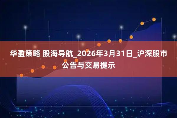 华盈策略 股海导航_2026年3月31日_沪深股市公告与交易提示