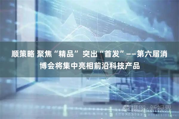 顺策略 聚焦“精品” 突出“首发”——第六届消博会将集中亮相前沿科技产品