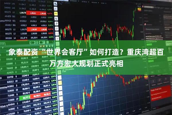 象泰配资 “世界会客厅”如何打造？重庆湾超百万方宏大规划正式亮相