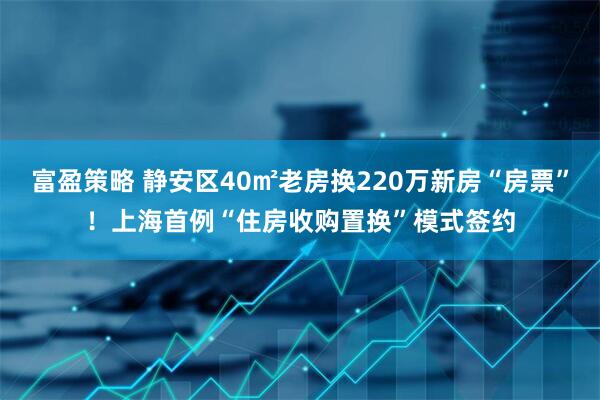 富盈策略 静安区40㎡老房换220万新房“房票”！上海首例“住房收购置换”模式签约