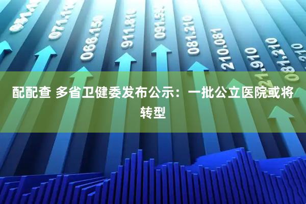 配配查 多省卫健委发布公示：一批公立医院或将转型