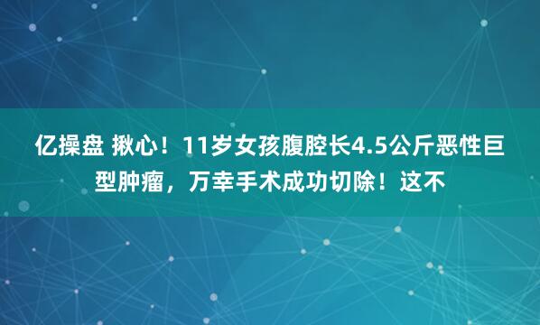 亿操盘 揪心！11岁女孩腹腔长4.5公斤恶性巨型肿瘤，万幸手术成功切除！这不