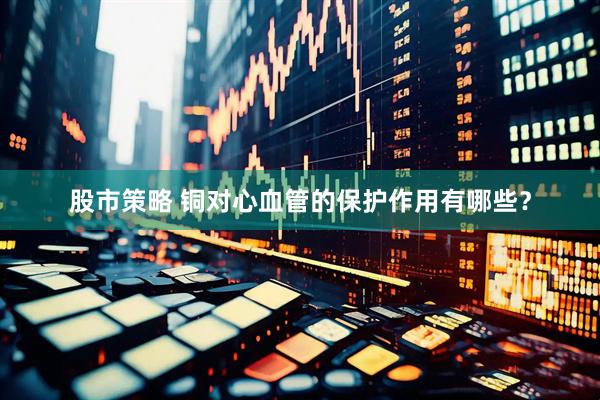 股市策略 铜对心血管的保护作用有哪些？