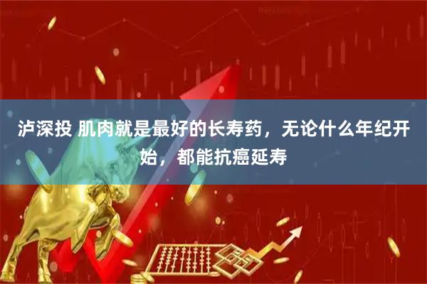 泸深投 肌肉就是最好的长寿药，无论什么年纪开始，都能抗癌延寿