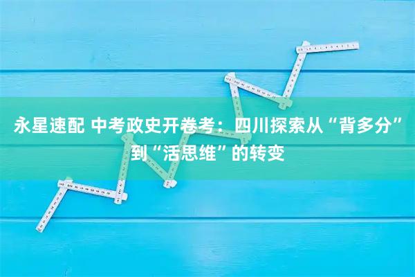 永星速配 中考政史开卷考：四川探索从“背多分”到“活思维”的转变