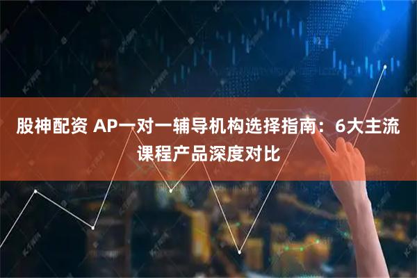 股神配资 AP一对一辅导机构选择指南：6大主流课程产品深度对比