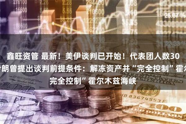 鑫旺资管 最新！美伊谈判已开始！代表团人数300对71！伊朗曾提出谈判前提条件：解冻资产并“完全控制”霍尔木兹海峡