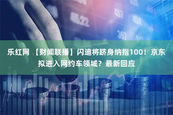 乐红网 【财闻联播】闪迪将跻身纳指100！京东拟进入网约车领域？最新回应