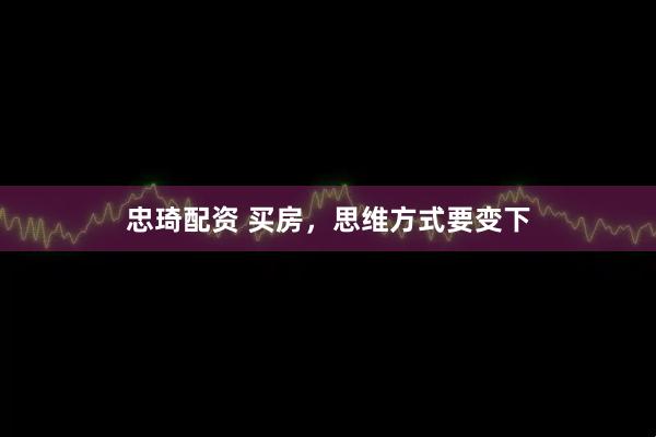 忠琦配资 买房，思维方式要变下