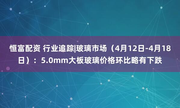 恒富配资 行业追踪|玻璃市场（4月12日-4月18日）：5.0mm大板玻璃价格环比略有下跌