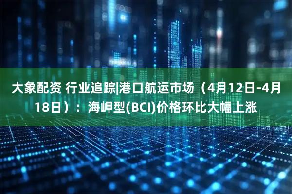 大象配资 行业追踪|港口航运市场（4月12日-4月18日）：海岬型(BCI)价格环比大幅上涨