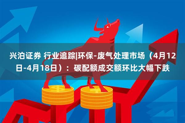 兴泊证券 行业追踪|环保-废气处理市场（4月12日-4月18日）：碳配额成交额环比大幅下跌