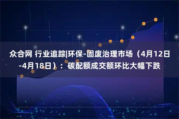 众合网 行业追踪|环保-固废治理市场（4月12日-4月18日）：碳配额成交额环比大幅下跌