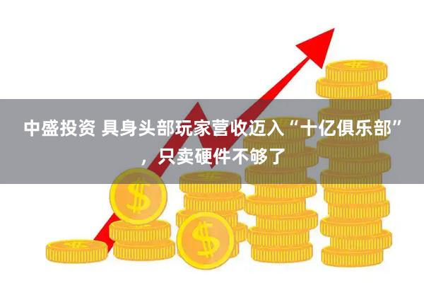 中盛投资 具身头部玩家营收迈入“十亿俱乐部”，只卖硬件不够了