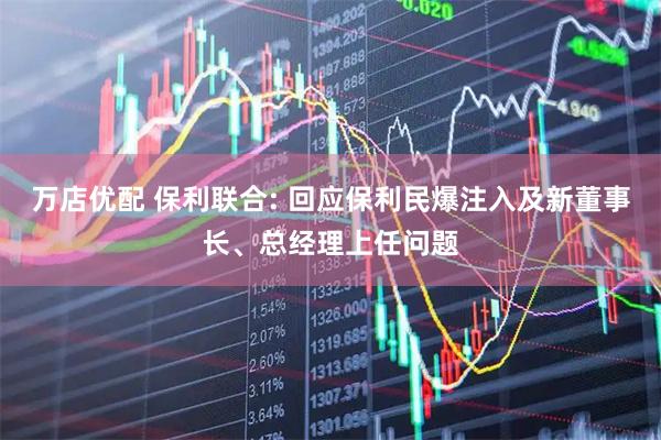 万店优配 保利联合: 回应保利民爆注入及新董事长、总经理上任问题