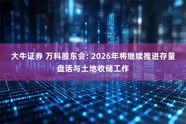大牛证券 万科股东会: 2026年将继续推进存量盘活与土地收储工作