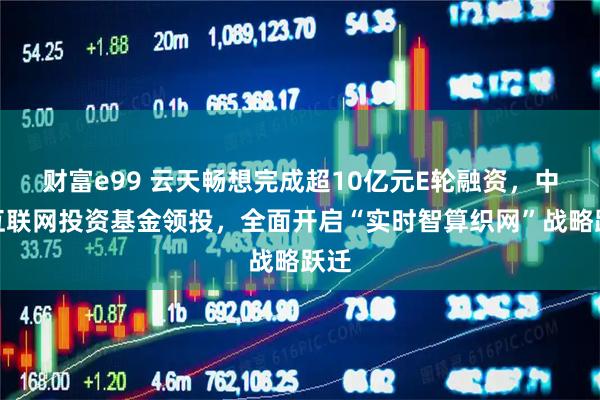 财富e99 云天畅想完成超10亿元E轮融资，中国互联网投资基金领投，全面开启“实时智算织网”战略跃迁