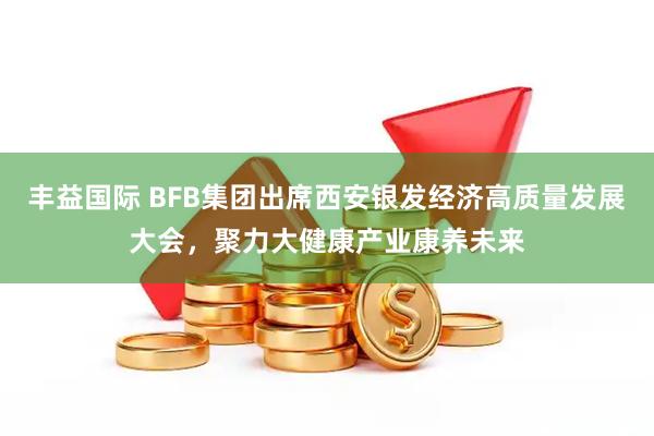 丰益国际 BFB集团出席西安银发经济高质量发展大会，聚力大健康产业康养未来